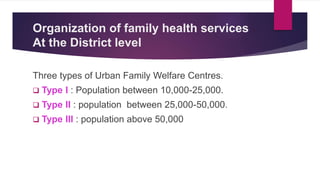 Organization of family health services
At the District level
Three types of Urban Family Welfare Centres.
 Type I : Population between 10,000-25,000.
 Type II : population between 25,000-50,000.
 Type III : population above 50,000
 