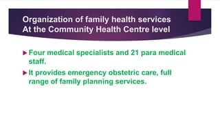 Organization of family health services
At the Community Health Centre level
 Four medical specialists and 21 para medical
staff.
 It provides emergency obstetric care, full
range of family planning services.
 