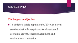 OBJECTIVES
The long-term objective
 To achieve a stable population by 2045, at a level
consistent with the requirements of sustainable
economic growth, social development, and
environmental protection.
 