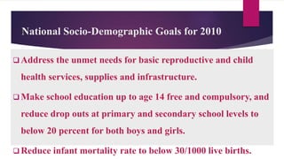 National Socio-Demographic Goals for 2010
 Address the unmet needs for basic reproductive and child
health services, supplies and infrastructure.
 Make school education up to age 14 free and compulsory, and
reduce drop outs at primary and secondary school levels to
below 20 percent for both boys and girls.
 Reduce infant mortality rate to below 30/1000 live births.
 
