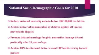 National Socio-Demographic Goals for 2010
 Reduce maternal mortality ratio to below 100/100,000 live births.
 Achieve universal immunization of children against all vaccine
preventable diseases
 Promote delayed marriage for girls, not earlier than age 18 and
preferably after 20 years of age.
 Achieve 80% institutional deliveries and 100%deliveries by trained
persons
 