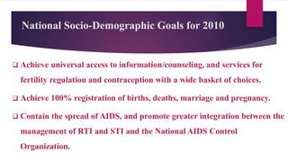 National Socio-Demographic Goals for 2010
 Achieve universal access to information/counseling, and services for
fertility regulation and contraception with a wide basket of choices.
 Achieve 100% registration of births, deaths, marriage and pregnancy.
 Contain the spread of AIDS, and promote greater integration between the
management of RTI and STI and the National AIDS Control
Organization.
 