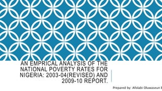 AN EMPRICAL ANALYSIS OF THE
NATIONAL POVERTY RATES FOR
NIGERIA: 2003-04(REVISED) AND
2009-10 REPORT.
Prepared by: Afolabi Oluwaseun B
 