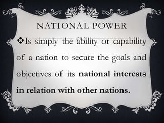 NATIONAL POWER
Is simply the ability or capability
of a nation to secure the goals and
objectives of its national interests
in relation with other nations.
 