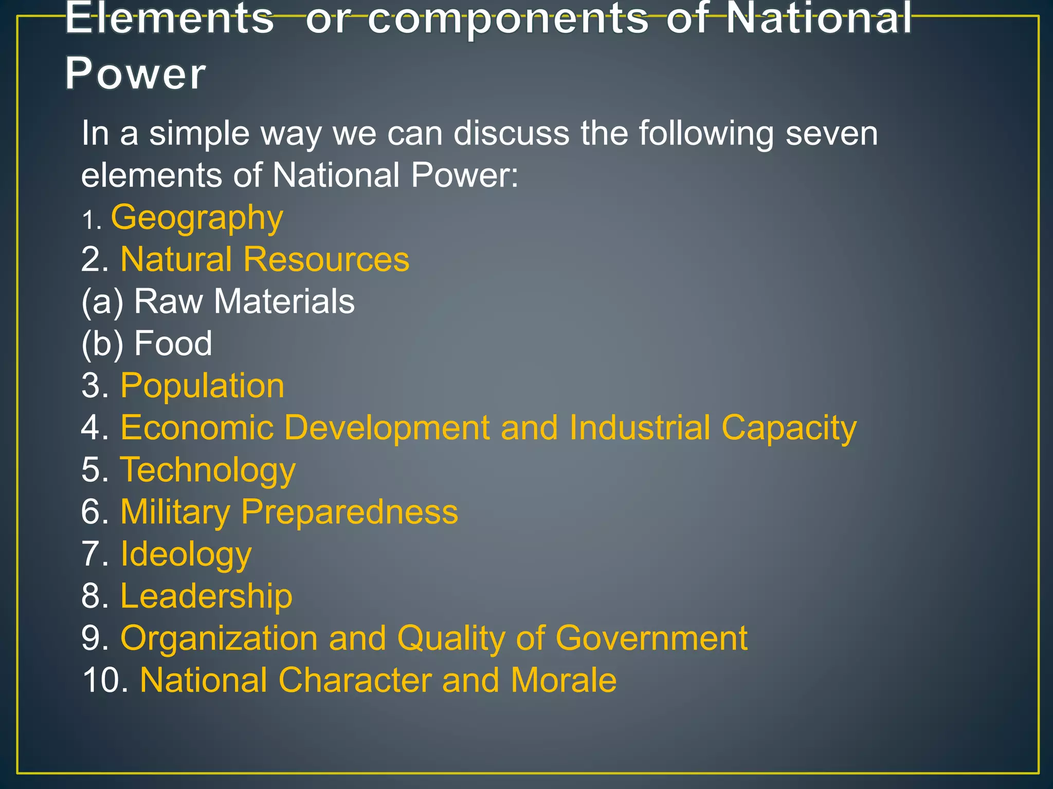 In a simple way we can discuss the following seven
elements of National Power:
1. Geography
2. Natural Resources
(a) Raw Materials
(b) Food
3. Population
4. Economic Development and Industrial Capacity
5. Technology
6. Military Preparedness
7. Ideology
8. Leadership
9. Organization and Quality of Government
10. National Character and Morale
 
