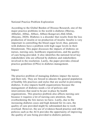 National Practice Problem Exploration
According to the Global Burden of Disease Research, one of the
major practice problems in the world is diabetes (Murray,
Abbafati, Abbas, Abbasi, Abbasi-Kangevari,Abd-Allah,
Aboyans, 2020). Diabetes is a disorder that results from the less
production of insulin or no production of insulin. Insulin is very
important in controlling the blood sugar level; thus, patients
with diabetes have a problem with high sugar levels in their
bloodstream. This paper discusses the impacts of diabetes on
nurses, nursing care, healthcare organizations, and the quality
of care being provided. It also identifies the national-level key
stakeholders who are affected by diabetes and stakeholders
involved in the resolution. Lastly, the paper provides clinical
practice guidelines (CPGs) in diabetes management.
Impact
The practice problem of managing diabetes impact the nurses
and their role. They are forced to educate the general population
of healthy life practices and styles that are useful in preventing
diabetes. It also impacts health organizations because the
management of diabetes needs a lot of policies and
interventions that need to be put in place by health
organizations. This practice problem also affects nursing care
because it requires a lot of nursing care attention, thus
overburdening the few nurses we have. Lastly, due to the
increasing diabetes cases and high demand for its care, the
quality of care provided might be substandard due to work
overload. However, the use of evidence-based practice and other
policies such as the ACA provides the opportunity of improving
the quality of care being provided to diabetic patients.
 