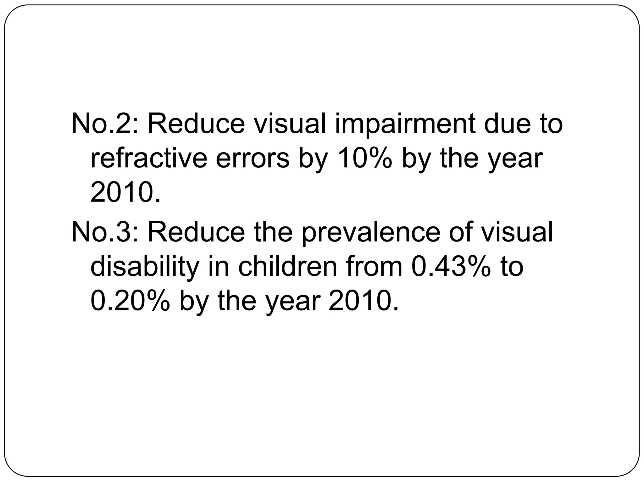 No.2: Reduce visual impairment due to
 refractive errors by 10% by the year
 2010.
No.3: Reduce the prevalence of visual
 disability in children from 0.43% to
 0.20% by the year 2010.
 