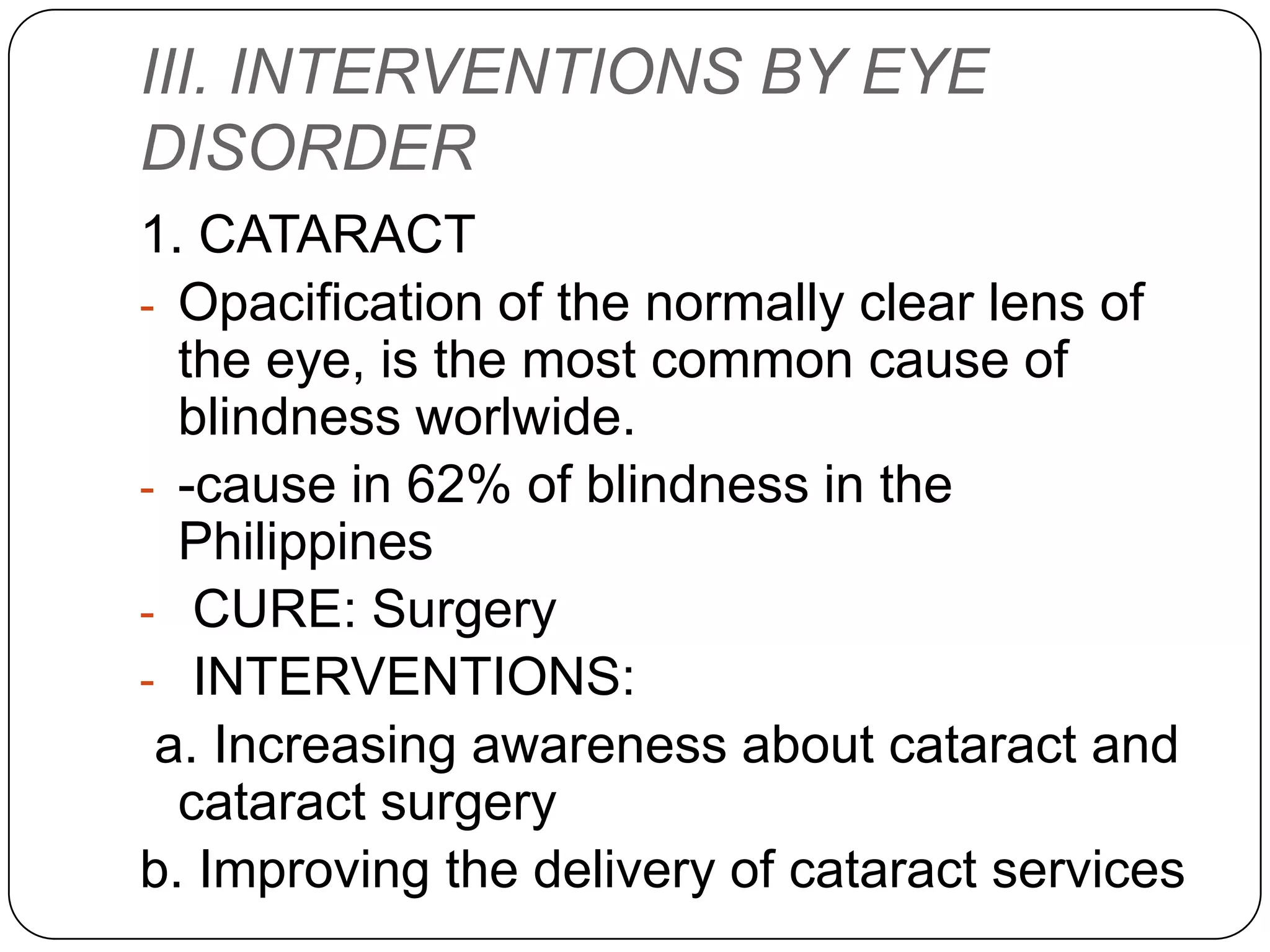 III. INTERVENTIONS BY EYE
DISORDER
1. CATARACT
- Opacification of the normally clear lens of
  the eye, is the most common cause of
  blindness worlwide.
- -cause in 62% of blindness in the
  Philippines
- CURE: Surgery
- INTERVENTIONS:
 a. Increasing awareness about cataract and
  cataract surgery
b. Improving the delivery of cataract services
 
