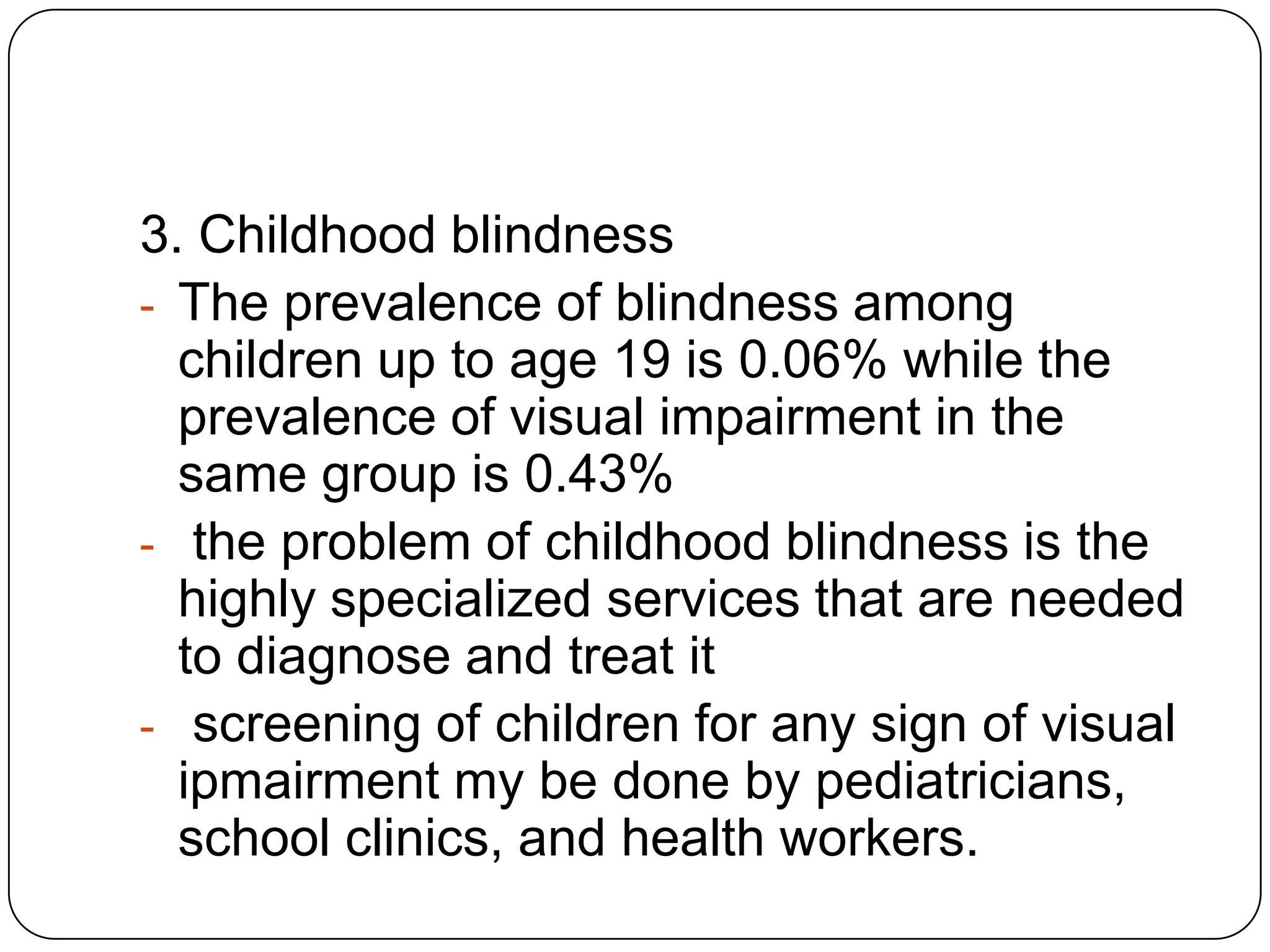 3. Childhood blindness
- The prevalence of blindness among
  children up to age 19 is 0.06% while the
  prevalence of visual impairment in the
  same group is 0.43%
- the problem of childhood blindness is the
  highly specialized services that are needed
  to diagnose and treat it
- screening of children for any sign of visual
  ipmairment my be done by pediatricians,
  school clinics, and health workers.
 