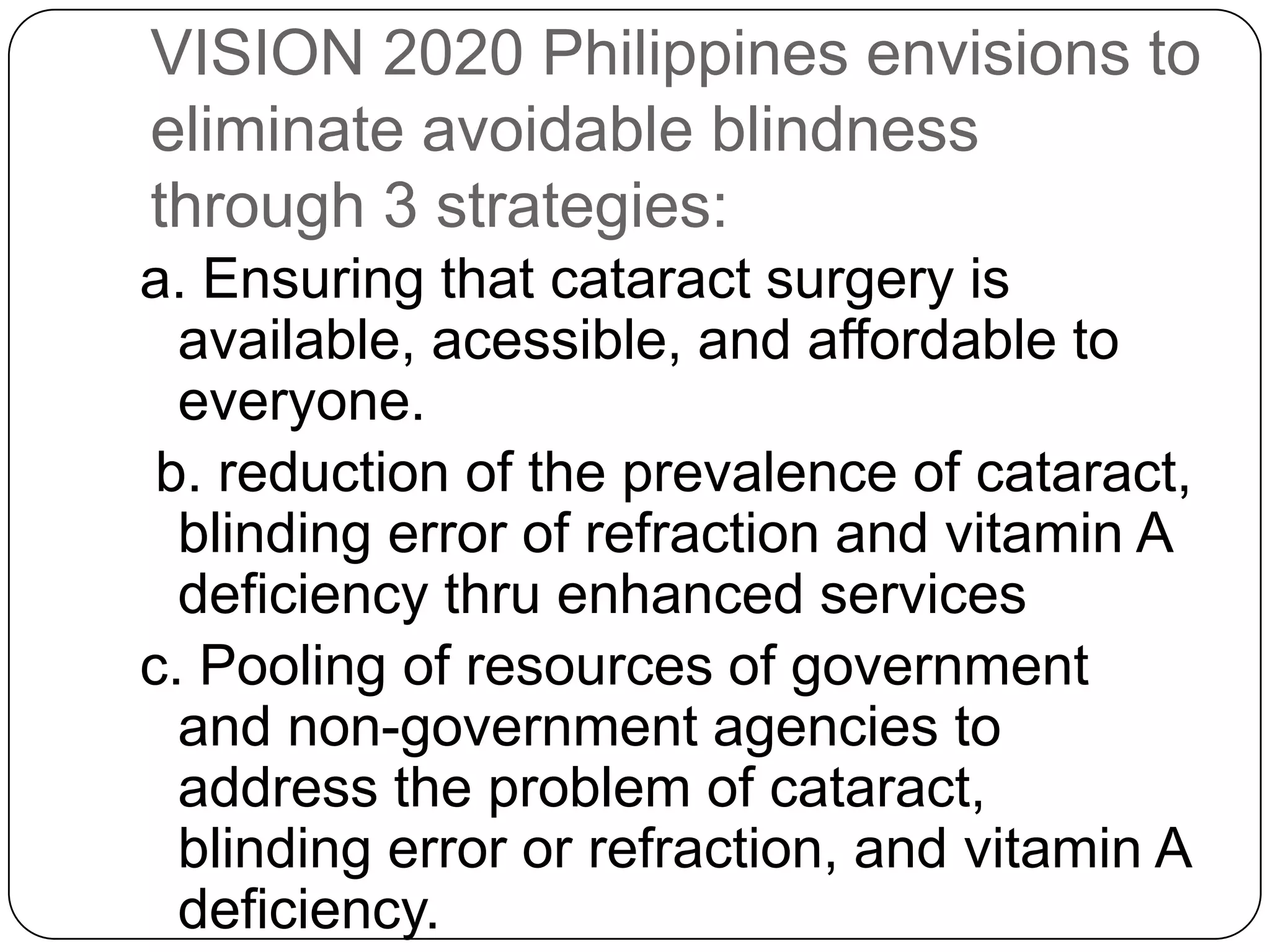 VISION 2020 Philippines envisions to
eliminate avoidable blindness
through 3 strategies:
a. Ensuring that cataract surgery is
  available, acessible, and affordable to
  everyone.
 b. reduction of the prevalence of cataract,
  blinding error of refraction and vitamin A
  deficiency thru enhanced services
c. Pooling of resources of government
  and non-government agencies to
  address the problem of cataract,
  blinding error or refraction, and vitamin A
  deficiency.
 
