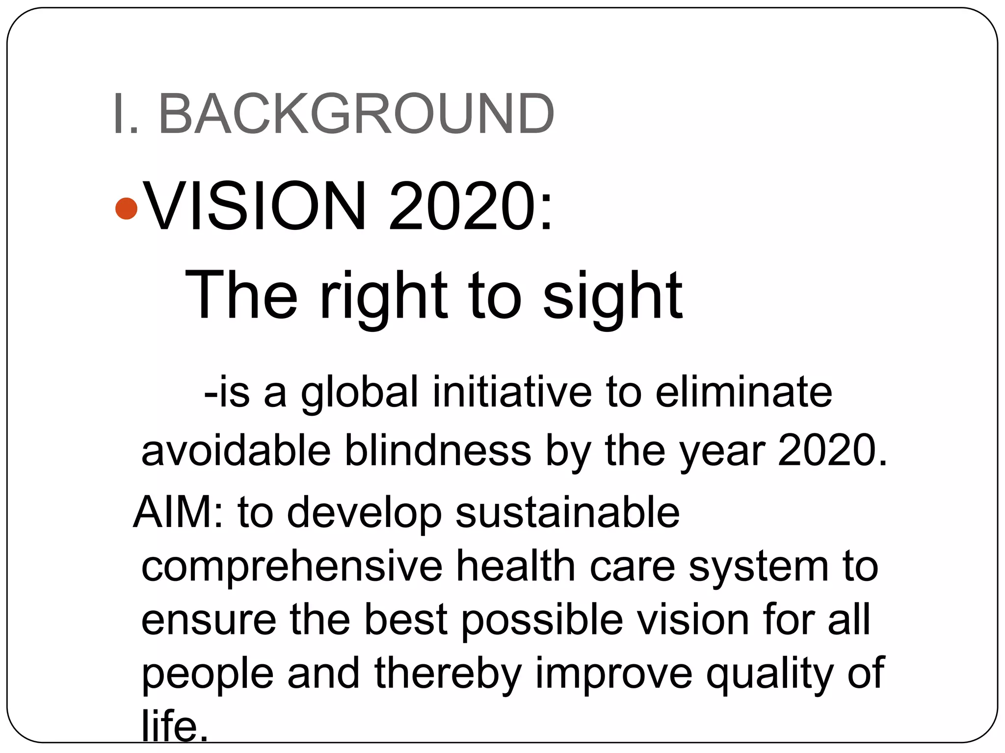 I. BACKGROUND
VISION 2020:
  The right to sight
    -is a global initiative to eliminate
avoidable blindness by the year 2020.
AIM: to develop sustainable
comprehensive health care system to
ensure the best possible vision for all
people and thereby improve quality of
life.
 