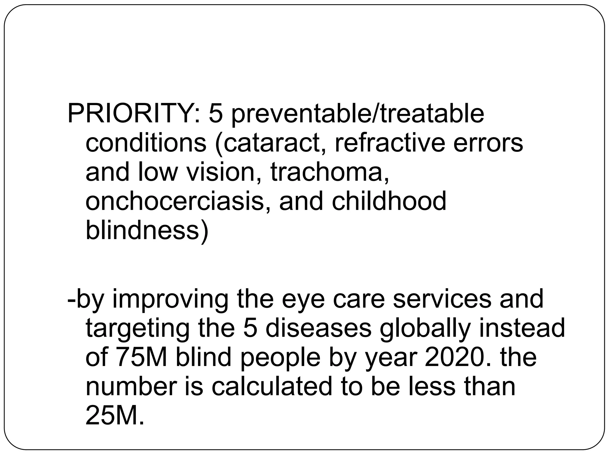 PRIORITY: 5 preventable/treatable
 conditions (cataract, refractive errors
 and low vision, trachoma,
 onchocerciasis, and childhood
 blindness)

-by improving the eye care services and
  targeting the 5 diseases globally instead
  of 75M blind people by year 2020. the
  number is calculated to be less than
  25M.
 