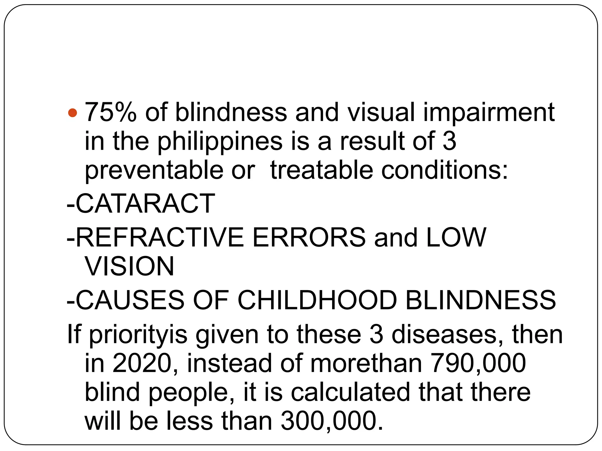  75% of blindness and visual impairment
  in the philippines is a result of 3
  preventable or treatable conditions:
-CATARACT
-REFRACTIVE ERRORS and LOW
  VISION
-CAUSES OF CHILDHOOD BLINDNESS
If priorityis given to these 3 diseases, then
  in 2020, instead of morethan 790,000
  blind people, it is calculated that there
  will be less than 300,000.
 