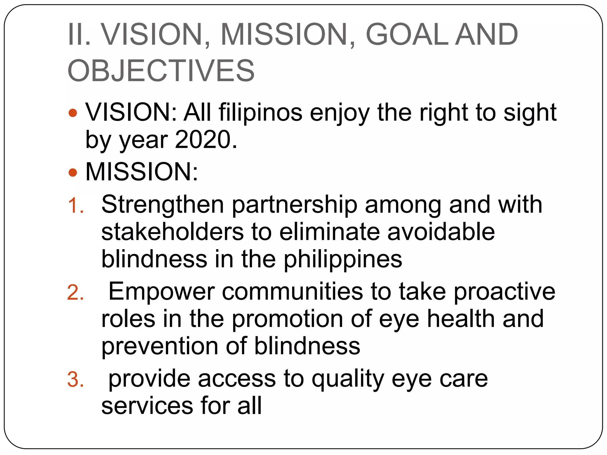 II. VISION, MISSION, GOAL AND
OBJECTIVES
 VISION: All filipinos enjoy the right to sight
  by year 2020.
 MISSION:
1. Strengthen partnership among and with
   stakeholders to eliminate avoidable
   blindness in the philippines
2. Empower communities to take proactive
   roles in the promotion of eye health and
   prevention of blindness
3. provide access to quality eye care
   services for all
 
