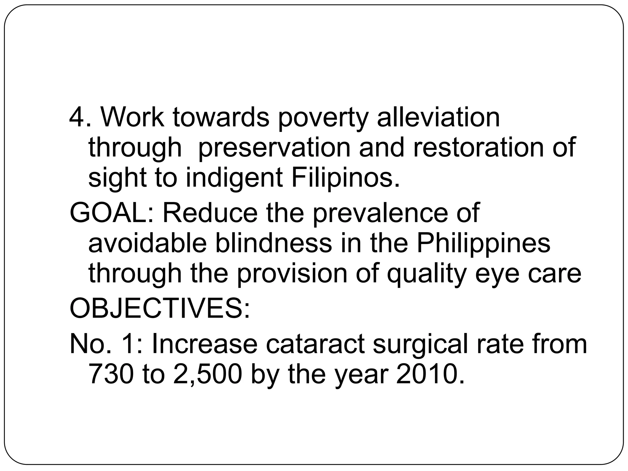 4. Work towards poverty alleviation
 through preservation and restoration of
 sight to indigent Filipinos.
GOAL: Reduce the prevalence of
 avoidable blindness in the Philippines
 through the provision of quality eye care
OBJECTIVES:
No. 1: Increase cataract surgical rate from
 730 to 2,500 by the year 2010.
 