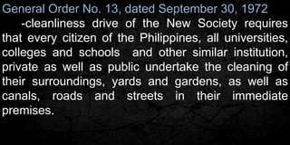 General Order No. 13, dated September 30, 1972 
-cleanliness drive of the New Society requires 
that every citizen of the Philippines, all universities, 
colleges and schools and other similar institution, 
private as well as public undertake the cleaning of 
their surroundings, yards and gardens, as well as 
canals, roads and streets in their immediate 
premises. 
 