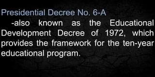 Presidential Decree No. 6-A 
-also known as the Educational 
Development Decree of 1972, which 
provides the framework for the ten-year 
educational program. 
 