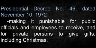 Presidential Decree No. 46, dated 
November 10, 1972 
-making it punishable for public 
officials and employees to receive, and 
for private persons to give gifts, 
including Christmas. 
 