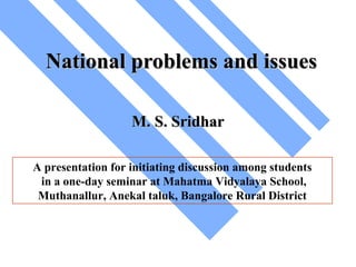 National problems and issues
M. S. Sridhar
A presentation for initiating discussion among students
in a one-day seminar at Mahatma Vidyalaya School,
Muthanallur, Anekal taluk, Bangalore Rural District

 