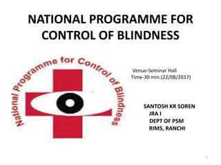 NATIONAL PROGRAMME FOR
CONTROL OF BLINDNESS
SANTOSH KR SOREN
JRA I
DEPT OF PSM
RIMS, RANCHI
1
Venue-Seminar Hall
Time-30 min.(22/08/2017)
 