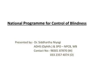 National Programme for Control of Blindness 
Presented by:- Dr. Siddhartha Niyogi 
ADHS (Ophth.) & SPO – NPCB, WB 
Contact No:- 98301 87870 (M) 
033 2357 4074 (O) 
 