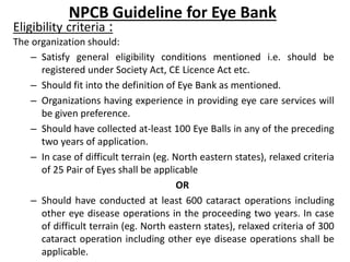 NPCB Guideline for Eye Bank 
Eligibility criteria : 
The organization should: 
– Satisfy general eligibility conditions me...