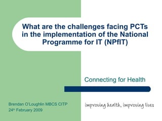 What are the challenges facing PCTs in the implementation of the National Programme for IT (NPfIT) Connecting for Health Brendan O’Loughlin MBCS CITP 24 th  February 2009 