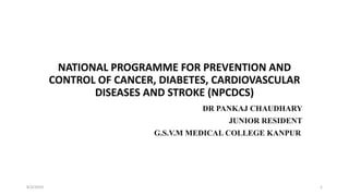 NATIONAL PROGRAMME FOR PREVENTION AND
CONTROL OF CANCER, DIABETES, CARDIOVASCULAR
DISEASES AND STROKE (NPCDCS)
DR PANKAJ CHAUDHARY
JUNIOR RESIDENT
G.S.V.M MEDICAL COLLEGE KANPUR
8/2/2019 1
 