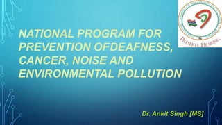 NATIONAL PROGRAM FOR
PREVENTION OFDEAFNESS,
CANCER, NOISE AND
ENVIRONMENTAL POLLUTION
Dr. Ankit Singh [MS]
 