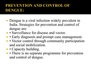  Dengue is a viral infection widely prevalent in
India. Strategies for prevention and control of
dengue are:
 • Surveillance for disease and vector.
 • Early diagnosis and prompt case management.
 • Vector control through community participation
and social mobilization.
 • Capacity building.
 • There is no separate programme for prevention
and control of dengue.
 