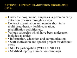  Under the programme, emphasis is given on early
detection of cases through surveys.
 Contract examination and regular short term
multi drug therapy health education,
rehabilitation activities etc.
 Various strategies which have been undertaken
includes as under:
 • Information, education and communication.
 • Staff motivation and special project for difficult
areas.
 • NGO’s participation (WHO, UNICEF)
 • Modified leprosy elimination campaign.
 