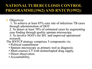  Objectives:
1. To achieve at least 85% cure rate of infectious TB cases
through administration of DOT
2. To detect at least 70% of estimated cases by augmenting
case finding through quality sputum microscopy.
3. To involve NGO’s for IEC and improved operational
research.
The RNTCP strategy comprises 5 components viz.
• Political commitment
• Sputum microscopy as primary tool as diagnosis
• Short courses CT with uninterrupted drug supply.
• Direct observation.
• Accountability.
 