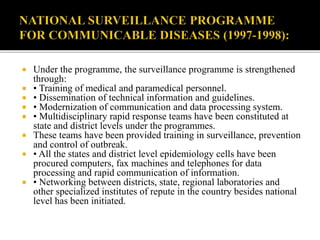  Under the programme, the surveillance programme is strengthened
through:
 • Training of medical and paramedical personnel.
 • Dissemination of technical information and guidelines.
 • Modernization of communication and data processing system.
 • Multidisciplinary rapid response teams have been constituted at
state and district levels under the programmes.
 These teams have been provided training in surveillance, prevention
and control of outbreak.
 • All the states and district level epidemiology cells have been
procured computers, fax machines and telephones for data
processing and rapid communication of information.
 • Networking between districts, state, regional laboratories and
other specialized institutes of repute in the country besides national
level has been initiated.
 