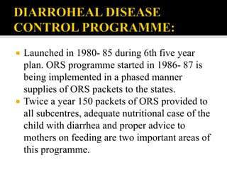  Launched in 1980- 85 during 6th five year
plan. ORS programme started in 1986- 87 is
being implemented in a phased manner
supplies of ORS packets to the states.
 Twice a year 150 packets of ORS provided to
all subcentres, adequate nutritional case of the
child with diarrhea and proper advice to
mothers on feeding are two important areas of
this programme.
 