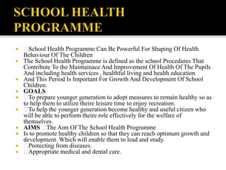  School Health Programme Can Be Powerful For Shaping Of Health
Behaviour Of The Children
 The School Health Programme is defined as the school Procedures That
Contribute To the Maintainace And Improvement Of Health Of The Pupils
And including health services , healthful living and health education
 And This Period Is Important For Growth And Development Of School
Children.
 GOALS
 To prepare younger generation to adopt measures to remain healthy so as
to help them to utilize theire leisure time to enjoy recreation.
 To help the younger generation become healthy and useful citizen who
will be able to perform theire role effectively for the welfare of
themselves.
 AIMS The Aim Of The School Health Programme
 Is to promote healthy children so that they can reach optimum growth and
development. Which will enable them to lead and study.
 Protecting from diseases.
 Appropriate medical and dental care.
 