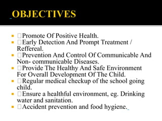  Promote Of Positive Health.
 Early Detection And Prompt Treatment /
Reffereal.
 Prevention And Control Of Communicable And
Non- communicable Diseases.
 Provide The Healthy And Safe Environment
For Overall Development Of The Child.
 Regular medical checkup of the school going
child.
 Ensure a healthful environment, eg. Drinking
water and sanitation.
 Accident prevention and food hygiene.
 