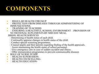  REGULAR HEALTH CHECKUP
 PROTECTION FROM DISEASES THROUGH ADMINISTERING OF
IMMUNIZATIONS.
 TRAINING OF TEACHERS
 ENSURING A HEALTHFUL SCHOOL ENVIRONMENT PROVISION OF
NUTRITIONAL SUPLEMENTS BY MID DAY MEAL.
SHOOL HEALTH SERVICES
Determining of health status of each child.
Continually appraise changes in health status of the child.
Conduct special screening programmes.
Counsel pupils and their parents regarding finding of the health appraisals.
Assist maintaining the health status of school personnel.
Give emergency care in case of sudden accident and illness.
Offer immunization programmes to prevent communicable diseases
 ROLE OF NURSE IN SHP
 HEALTH SUPERVISION-
 HEALTH COUNCELLING-
 HEALTH EDUCATION-
 