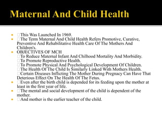  This Was Launched In 1969.
 The Term Maternal And Child Health Refers Promotive, Curative,
Preventive And Rehabilitative Health Care Of The Mothers And
Children's.
 OBJECTIVES OF MCH
To Reduce Maternal Infant And Chilhood Mortality And Morbidity.
To Promote Reproductive Health.
To Promote Physical And Psychological Development Of Children.
The Health Of The Child Is Similarly Linked With Mothers Health.
Certain Diseases Inflicting The Mother During Pregnacy Can Have That
Deterious Effect On The Health Of The Fetus.
 Even after the birth child is depended for its feeding upon the mother at
least in the first year of life.
 The mental and social development of the child is dependent of the
mother.
 And mother is the earlier teacher of the child.
 