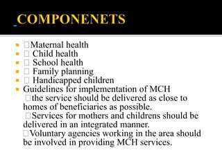  Maternal health
 Child health
 School health
 Family planning
 Handicapped children
 Guidelines for implementation of MCH
the service should be delivered as close to
homes of beneficiaries as possible.
Services for mothers and childrens should be
delivered in an integrated manner.
Voluntary agencies working in the area should
be involved in providing MCH services.
 