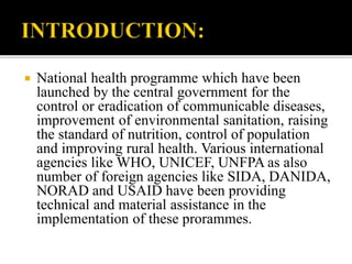  National health programme which have been
launched by the central government for the
control or eradication of communicable diseases,
improvement of environmental sanitation, raising
the standard of nutrition, control of population
and improving rural health. Various international
agencies like WHO, UNICEF, UNFPA as also
number of foreign agencies like SIDA, DANIDA,
NORAD and USAID have been providing
technical and material assistance in the
implementation of these prorammes.
 