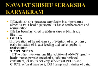  Navajat shishu suraksha karyakram is a programme
aimed to train health personnel in basic newborn care and
resuscitation.
 It has been launched to address care at birth issue
like……
 GOALS
prevention of hypothermia , prevention of infections ,
early initiation of breast feeding and basic newborn
resuscitation.
COMPONENTS
The other interventions like-additional ANM’S , public
health nurse, private anesthetist, safe motherhood
consultant, 24 hours delivery services at PHC’S and
CHC’S, referral transport, RCH camp and training of dais.
 