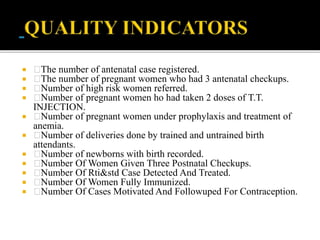  The number of antenatal case registered.
 The number of pregnant women who had 3 antenatal checkups.
 Number of high risk women referred.
 Number of pregnant women ho had taken 2 doses of T.T.
INJECTION.
 Number of pregnant women under prophylaxis and treatment of
anemia.
 Number of deliveries done by trained and untrained birth
attendants.
 Number of newborns with birth recorded.
 Number Of Women Given Three Postnatal Checkups.
 Number Of Rti&std Case Detected And Treated.
 Number Of Women Fully Immunized.
 Number Of Cases Motivated And Followuped For Contraception.
 