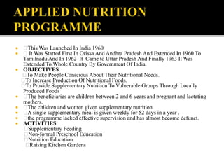  This Was Launched In India 1960
 It Was Started First In Orissa And Andhra Pradesh And Extended In 1960 To
Tamilnadu And In 1962 It Came to Uttar Pradesh And Finally 1963 It Was
Extended To Whole Country By Government Of India.
 OBJECTIVES
To Make People Conscious About Their Nutritional Needs.
To Increase Production Of Nutritional Foods.
To Provide Supplementary Nutrition To Vulnerable Groups Through Locally
Produced Foods
 The beneficiaries are children between 2 and 6 years and pregnant and lactating
mothers.
 The children and women given supplementary nutrition.
 A single supplementary meal is given weekly for 52 days in a year .
 the programme lacked effective supervision and has almost become defunct.
 ACTIVITIES
Supplementary Feeding
Non-formal Preschool Education
Nutrition Education
Raising Kitchen Gardens
 