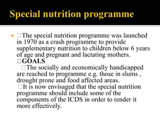  The special nutrition programme was launched
in 1970 as a crash programme to provide
supplementary nutrition to children below 6 years
of age and pregnant and lactating mothers.
GOALS
The socially and economically handicapped
are reached to programme e.g. those in slums ,
drought prone and food affected areas.
It is now envisaged that the special nutrition
programme should include some of the
components of the ICDS in order to render it
more effectively.
 