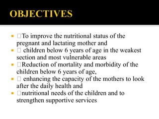  To improve the nutritional status of the
pregnant and lactating mother and
 children below 6 years of age in the weakest
section and most vulnerable areas
 Reduction of mortality and morbidity of the
children below 6 years of age,
 enhancing the capacity of the mothers to look
after the daily health and
 nutritional needs of the children and to
strengthen supportive services
 