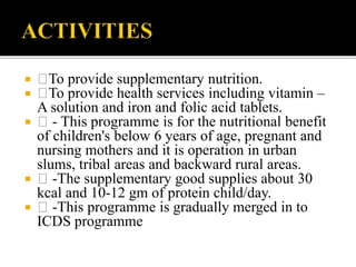  To provide supplementary nutrition.
 To provide health services including vitamin –
A solution and iron and folic acid tablets.
 - This programme is for the nutritional benefit
of children's below 6 years of age, pregnant and
nursing mothers and it is operation in urban
slums, tribal areas and backward rural areas.
 -The supplementary good supplies about 30
kcal and 10-12 gm of protein child/day.
 -This programme is gradually merged in to
ICDS programme
 