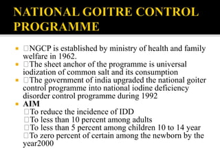  NGCP is established by ministry of health and family
welfare in 1962.
 The sheet anchor of the programme is universal
iodization of common salt and its consumption
 The government of india upgraded the national goiter
control programme into national iodine deficiency
disorder control programme during 1992
 AIM
To reduce the incidence of IDD
To less than 10 percent among adults
To less than 5 percent among children 10 to 14 year
To zero percent of certain among the newborn by the
year2000
 