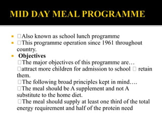  Also known as school lunch programme
 This programme operation since 1961 throughout
country.
 Objectives
The major objectives of this programme are…
attract more children for admission to school retain
them.
The following broad principles kept in mind….
The meal should be A supplement and not A
substitute to the home diet.
The meal should supply at least one third of the total
energy requirement and half of the protein need
 