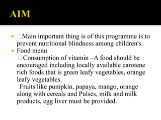  Main important thing is of this programme is to
prevent nutritional blindness among children's.
 Food menu
Consumption of vitamin –A food should be
encouraged including locally available carotene
rich foods that is green leafy vegetables, orange
leafy vegetables.
Fruits like pumpkin, papaya, mango, orange
along with cereals and Pulses, milk and milk
products, egg liver must be provided.
 