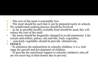  The cost of the meal is reasonably low.
 The meal should be such that it can be prepared easily in schools.
 No complicated cooking process should be involved
 as far as possible locally available food should be used, this will
reduce the cost of the meal
 the menu should be frequently changed to avoid monotomy. Like
cereals and millets, pulses, oils and fats, leafy vegetables,
 non-leafy vegetables should be provide alternatively.
 GOALS
To minimize the malnutrition in schooler children, it is a vital
stage for growth and development of children.
To provide the nutritional support to schooler children's who all
are not receiving in their homes due to poverty.
 